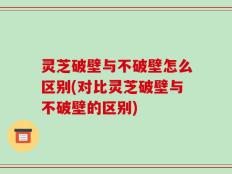 灵芝破壁与不破壁怎么区别(对比灵芝破壁与不破壁的区别)