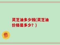 灵芝油多少钱(灵芝油价格是多少？)