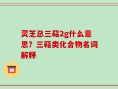 灵芝总三萜2g什么意思？三萜类化合物名词解释