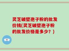 灵芝破壁孢子粉的批发价钱(灵芝破壁孢子粉的批发价格是多少？)