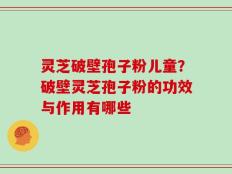 灵芝破壁孢子粉儿童？破壁灵芝孢子粉的功效与作用有哪些