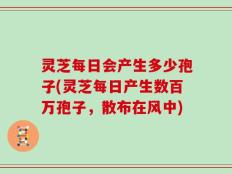 灵芝每日会产生多少孢子(灵芝每日产生数百万孢子，散布在风中)