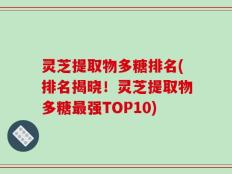灵芝提取物多糖排名(排名揭晓！灵芝提取物多糖最强TOP10)