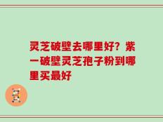 灵芝破壁去哪里好？紫一破壁灵芝孢子粉到哪里买最好
