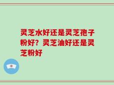 灵芝水好还是灵芝孢子粉好？灵芝油好还是灵芝粉好