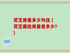 灵芝用量多少为佳 (灵芝最佳用量是多少？)