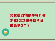 灵芝提取物孢子粉片多少钱(灵芝孢子粉片价格是多少？)