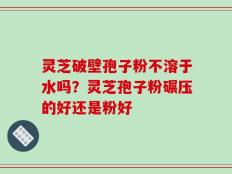 灵芝破壁孢子粉不溶于水吗？灵芝孢子粉碾压的好还是粉好