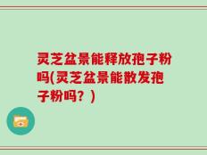 灵芝盆景能释放孢子粉吗(灵芝盆景能散发孢子粉吗？)