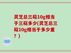灵芝总三萜10g相当于三萜多少(灵芝总三萜10g相当于多少重？)