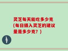灵芝每天能吃多少克 (每日摄入灵芝的建议量是多少克？)