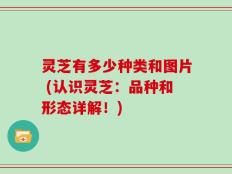 灵芝有多少种类和图片 (认识灵芝：品种和形态详解！)