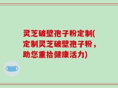 灵芝破壁孢子粉定制(定制灵芝破壁孢子粉，助您重拾健康活力)