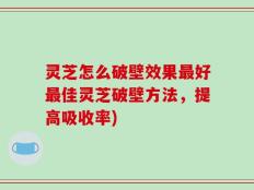 灵芝怎么破壁效果最好最佳灵芝破壁方法，提高吸收率)