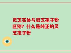 灵芝实体与灵芝孢子粉区别？什么是纯正的灵芝孢子粉