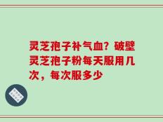 灵芝孢子补气血？破壁灵芝孢子粉每天服用几次，每次服多少