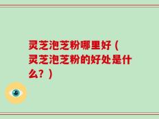 灵芝泡芝粉哪里好 (灵芝泡芝粉的好处是什么？)