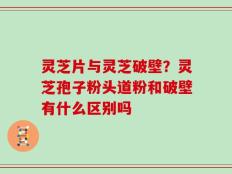 灵芝片与灵芝破壁？灵芝孢子粉头道粉和破壁有什么区别吗