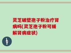 灵芝破壁孢子粉治疗肾病吗(灵芝孢子粉可缓解肾病症状)