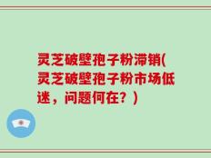 灵芝破壁孢子粉滞销(灵芝破壁孢子粉市场低迷，问题何在？)