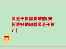 灵芝干货需要破壁(如何更好地破壁灵芝干货？)
