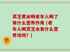 灵芝煮水喝老年人喝了有什么营养作用 (老年人喝灵芝水有什么营养功效？)