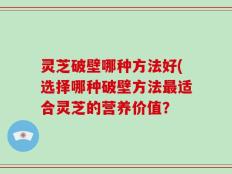 灵芝破壁哪种方法好(选择哪种破壁方法最适合灵芝的营养价值？