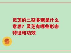 灵芝的二萜多糖是什么意思？灵芝有哪些形态特征和功效