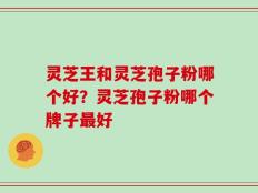 灵芝王和灵芝孢子粉哪个好？灵芝孢子粉哪个牌子最好
