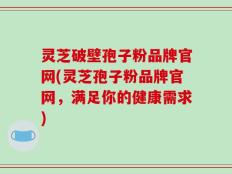 灵芝破壁孢子粉品牌官网(灵芝孢子粉品牌官网，满足你的健康需求)