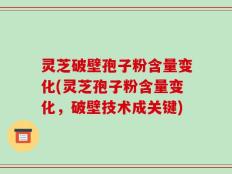 灵芝破壁孢子粉含量变化(灵芝孢子粉含量变化，破壁技术成关键)