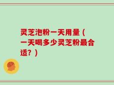 灵芝泡粉一天用量 (一天喝多少灵芝粉最合适？)