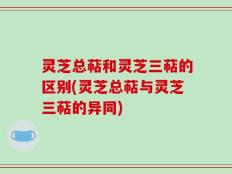 灵芝总萜和灵芝三萜的区别(灵芝总萜与灵芝三萜的异同)