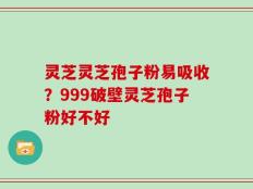 灵芝灵芝孢子粉易吸收？999破壁灵芝孢子粉好不好