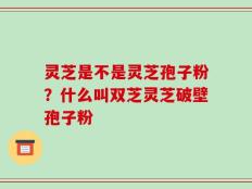 灵芝是不是灵芝孢子粉？什么叫双芝灵芝破壁孢子粉