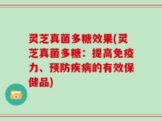 灵芝真菌多糖效果(灵芝真菌多糖：提高免疫力、预防疾病的有效保健品)
