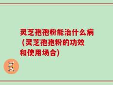 灵芝孢孢粉能治什么病 (灵芝孢孢粉的功效和使用场合)