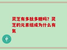 灵芝有多肽多糖吗？灵芝的元素组成为什么有氮