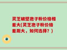 灵芝破壁孢子粉价格相差大(灵芝孢子粉价格差距大，如何选择？)
