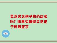 灵芝灵芝孢子粉药店买吗？哪里买破壁灵芝孢子粉最正宗