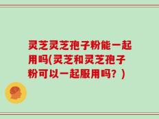 灵芝灵芝孢子粉能一起用吗(灵芝和灵芝孢子粉可以一起服用吗？)