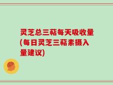 灵芝总三萜每天吸收量(每日灵芝三萜素摄入量建议)