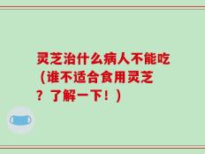 灵芝治什么病人不能吃 (谁不适合食用灵芝？了解一下！)