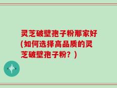 灵芝破壁孢子粉那家好(如何选择高品质的灵芝破壁孢子粉？)