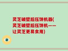 灵芝破壁后压饼机器(灵芝破壁后压饼机——让灵芝更易食用)