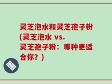 灵芝泡水和灵芝孢子粉(灵芝泡水 vs. 灵芝孢子粉：哪种更适合你？)