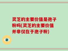 灵芝的主要价值是孢子粉吗(灵芝的主要价值并非仅在于孢子粉)
