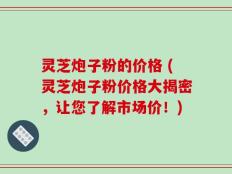 灵芝炮子粉的价格 (灵芝炮子粉价格大揭密，让您了解市场价！)