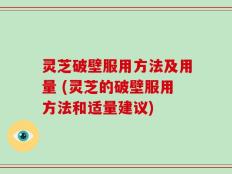 灵芝破壁服用方法及用量 (灵芝的破壁服用方法和适量建议)