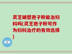 灵芝破壁孢子粉能治妇科吗(灵芝孢子粉可作为妇科治疗的有效选择)